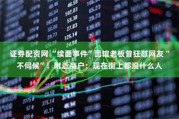证劵配资网 “续面事件”面馆老板曾狂怼网友“不伺候”！附近商户：现在街上都没什么人