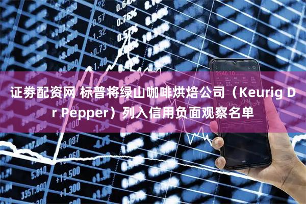 证劵配资网 标普将绿山咖啡烘焙公司（Keurig Dr Pepper）列入信用负面观察名单