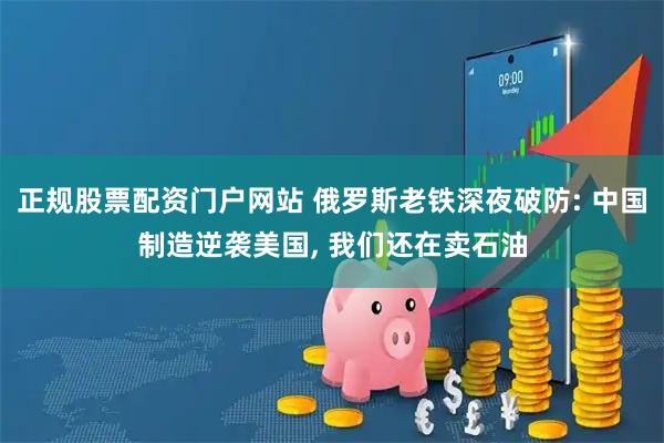 正规股票配资门户网站 俄罗斯老铁深夜破防: 中国制造逆袭美国, 我们还在卖石油