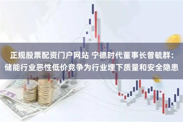 正规股票配资门户网站 宁德时代董事长曾毓群：储能行业恶性低价竞争为行业埋下质量和安全隐患