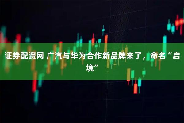 证劵配资网 广汽与华为合作新品牌来了，命名“启境”