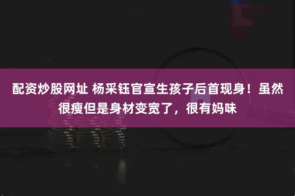 配资炒股网址 杨采钰官宣生孩子后首现身！虽然很瘦但是身材变宽了，很有妈味