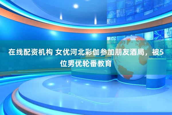 在线配资机构 女优河北彩伽参加朋友酒局，被5位男优轮番教育
