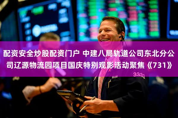配资安全炒股配资门户 中建八局轨道公司东北分公司辽源物流园项目国庆特别观影活动聚焦《731》