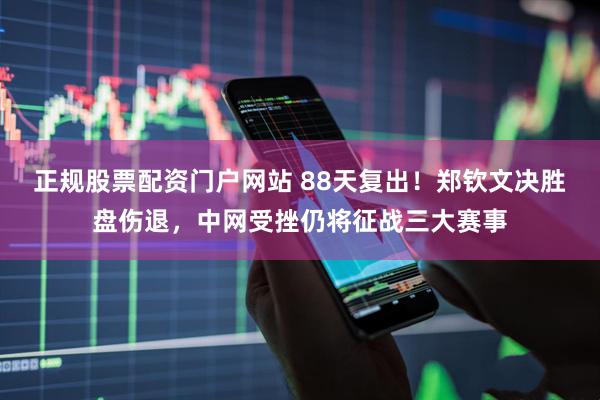 正规股票配资门户网站 88天复出！郑钦文决胜盘伤退，中网受挫仍将征战三大赛事