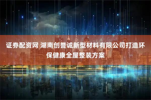 证劵配资网 湖南创誉诚新型材料有限公司打造环保健康全屋整装方案