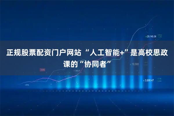 正规股票配资门户网站 “人工智能+”是高校思政课的“协同者”