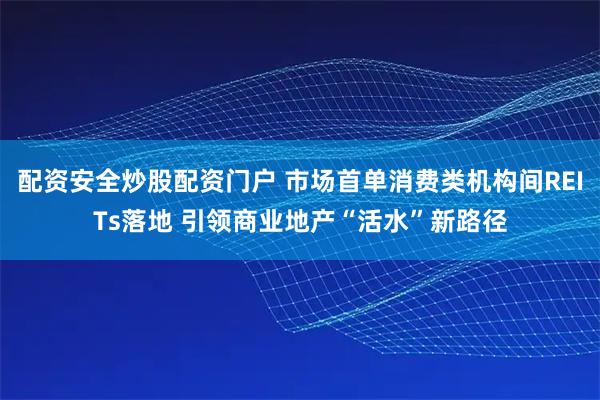 配资安全炒股配资门户 市场首单消费类机构间REITs落地 引领商业地产“活水”新路径