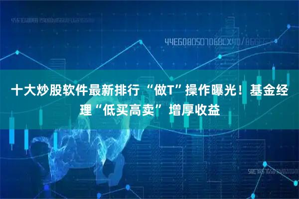 十大炒股软件最新排行 “做T”操作曝光！基金经理“低买高卖” 增厚收益