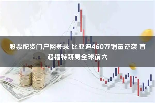 股票配资门户网登录 比亚迪460万销量逆袭 首超福特跻身全球前六