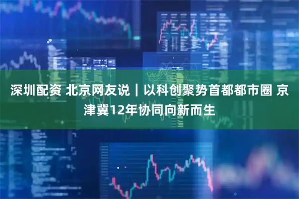 深圳配资 北京网友说｜以科创聚势首都都市圈 京津冀12年协同向新而生
