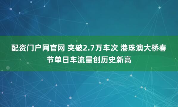 配资门户网官网 突破2.7万车次 港珠澳大桥春节单日车流量创历史新高