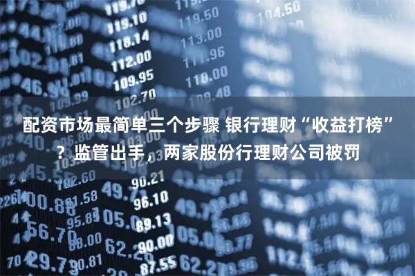 配资市场最简单三个步骤 银行理财“收益打榜”？监管出手，两家股份行理财公司被罚