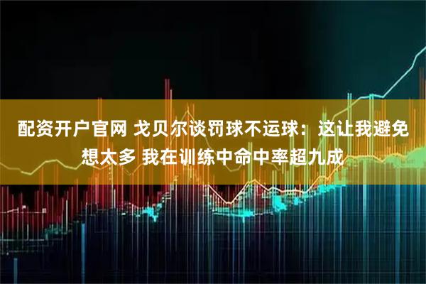 配资开户官网 戈贝尔谈罚球不运球：这让我避免想太多 我在训练中命中率超九成
