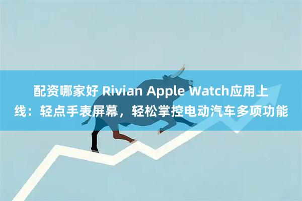 配资哪家好 Rivian Apple Watch应用上线：轻点手表屏幕，轻松掌控电动汽车多项功能