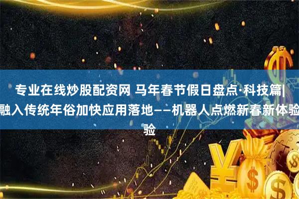 专业在线炒股配资网 马年春节假日盘点·科技篇|融入传统年俗加快应用落地——机器人点燃新春新体验