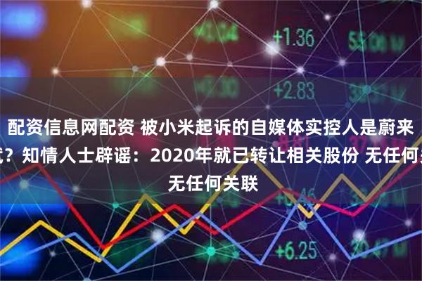 配资信息网配资 被小米起诉的自媒体实控人是蔚来李斌？知情人士辟谣：2020年就已转让相关股份 无任何关联