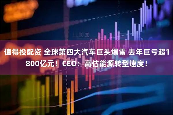 值得投配资 全球第四大汽车巨头爆雷 去年巨亏超1800亿元！CEO：高估能源转型速度！