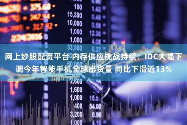 网上炒股配资平台 内存供应挑战持续：IDC大幅下调今年智能手机全球出货量 同比下滑近13%