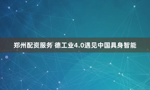 郑州配资服务 德工业4.0遇见中国具身智能
