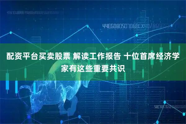 配资平台买卖股票 解读工作报告 十位首席经济学家有这些重要共识