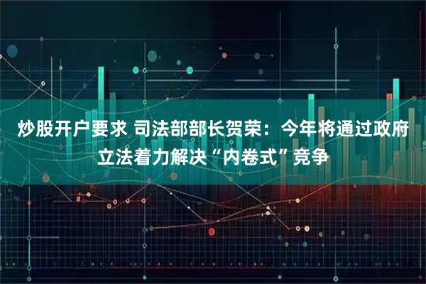 炒股开户要求 司法部部长贺荣：今年将通过政府立法着力解决“内卷式”竞争