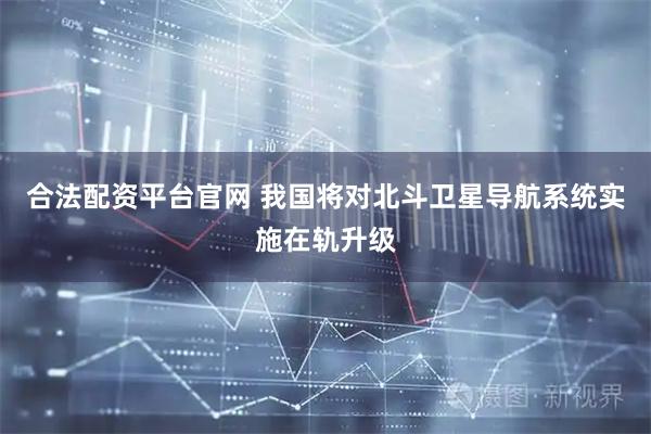 合法配资平台官网 我国将对北斗卫星导航系统实施在轨升级