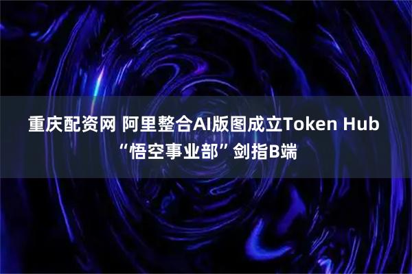 重庆配资网 阿里整合AI版图成立Token Hub “悟空事业部”剑指B端