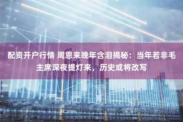 配资开户行情 周恩来晚年含泪揭秘：当年若非毛主席深夜提灯来，历史或将改写