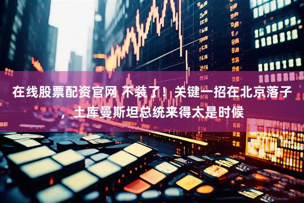 在线股票配资官网 不装了！关键一招在北京落子，土库曼斯坦总统来得太是时候