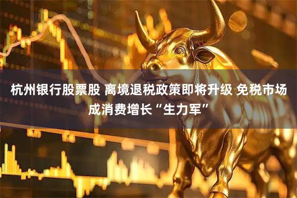 杭州银行股票股 离境退税政策即将升级 免税市场成消费增长“生力军”