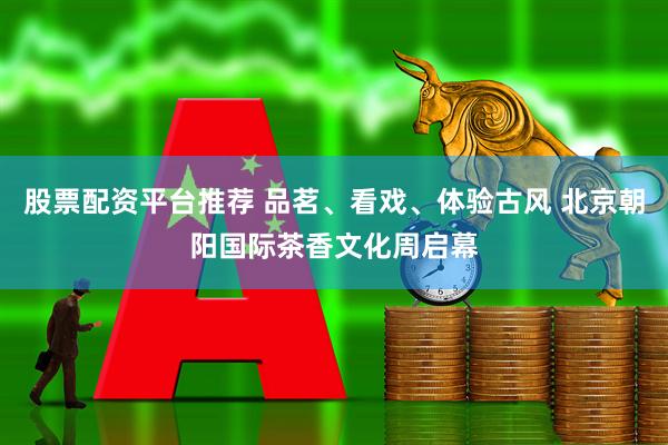 股票配资平台推荐 品茗、看戏、体验古风 北京朝阳国际茶香文化周启幕