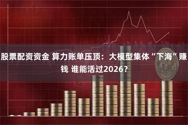 股票配资资金 算力账单压顶：大模型集体“下海”赚钱 谁能活过2026？