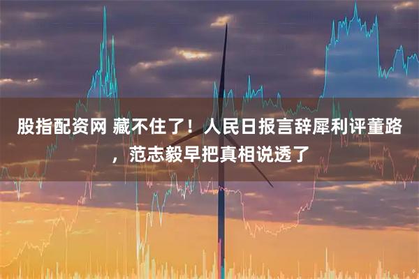 股指配资网 藏不住了！人民日报言辞犀利评董路，范志毅早把真相说透了