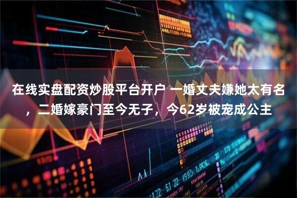 在线实盘配资炒股平台开户 一婚丈夫嫌她太有名，二婚嫁豪门至今无子，今62岁被宠成公主
