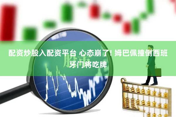 配资炒股入配资平台 心态崩了! 姆巴佩撞倒西班牙门将吃牌